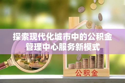 武侯探索现代化城市中的公积金管理中心服务新模式