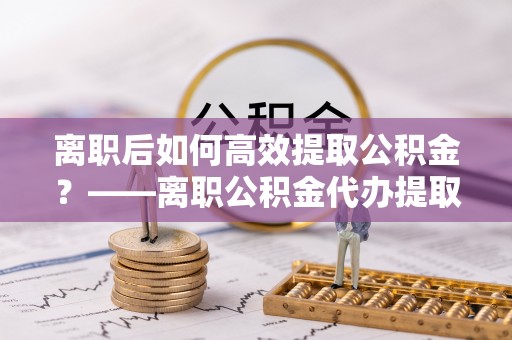 武侯离职后如何高效提取公积金？——离职公积金代办提取全流程解析