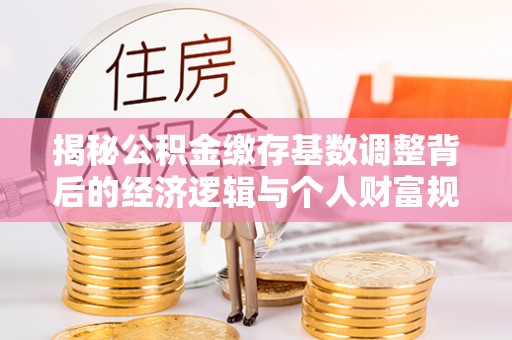武侯揭秘公积金缴存基数调整背后的经济逻辑与个人财富规划