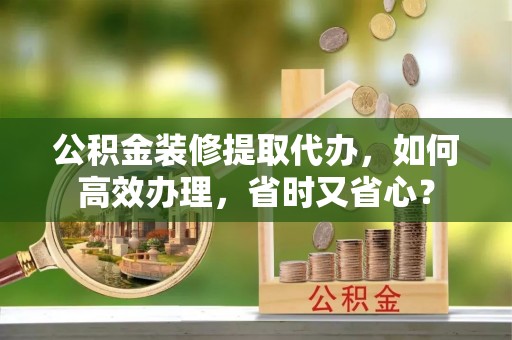 武侯公积金装修提取代办，如何高效办理，省时又省心？