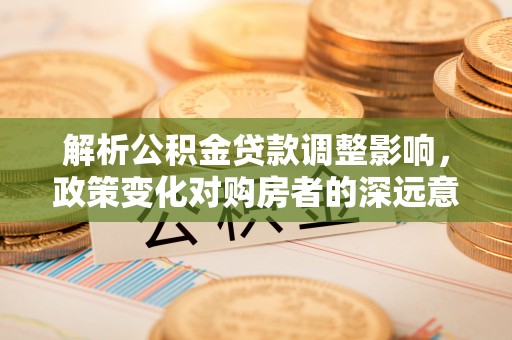 武侯解析公积金贷款调整影响，政策变化对购房者的深远意义
