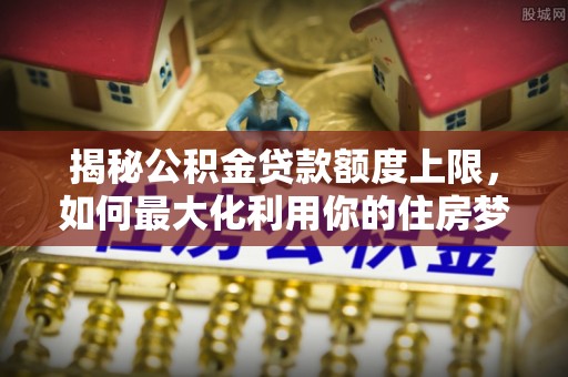 武侯揭秘公积金贷款额度上限，如何最大化利用你的住房梦想资金？