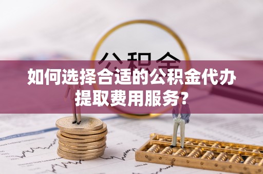 武侯如何选择合适的公积金代办提取费用服务？