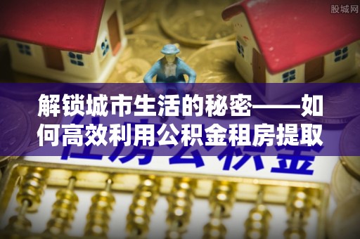 武侯解锁城市生活的秘密——如何高效利用公积金租房提取政策优化居住体验