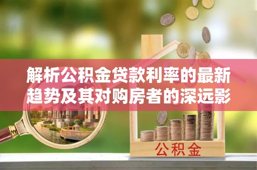 武侯解析公积金贷款利率的最新趋势及其对购房者的深远影响