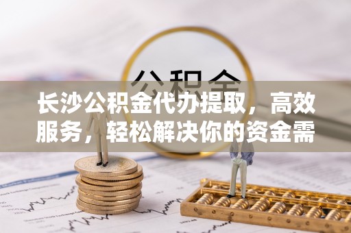 武侯长沙公积金代办提取，高效服务，轻松解决你的资金需求
