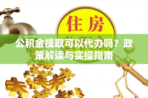 武侯公积金提取可以代办吗？政策解读与实操指南