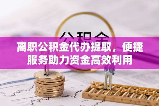 武侯离职公积金代办提取，便捷服务助力资金高效利用