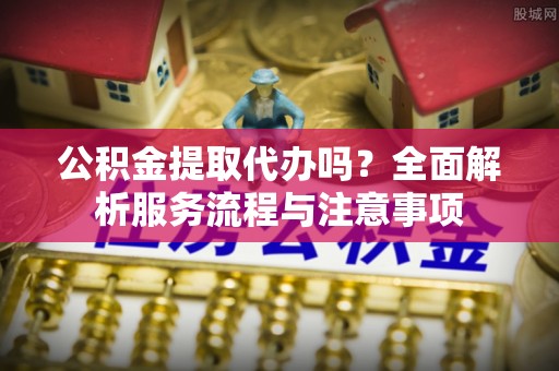 武侯公积金提取代办吗？全面解析服务流程与注意事项