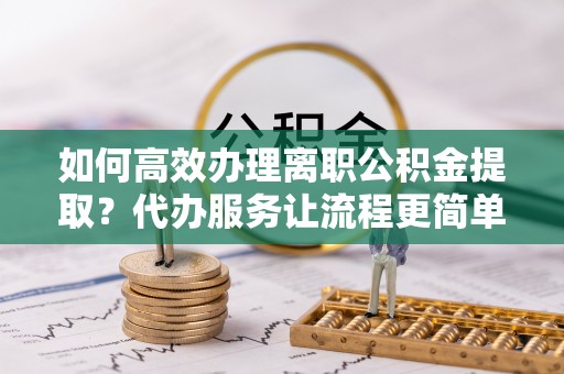 武侯如何高效办理离职公积金提取？代办服务让流程更简单