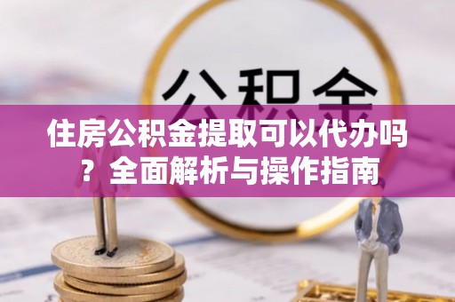 武侯住房公积金提取可以代办吗？全面解析与操作指南