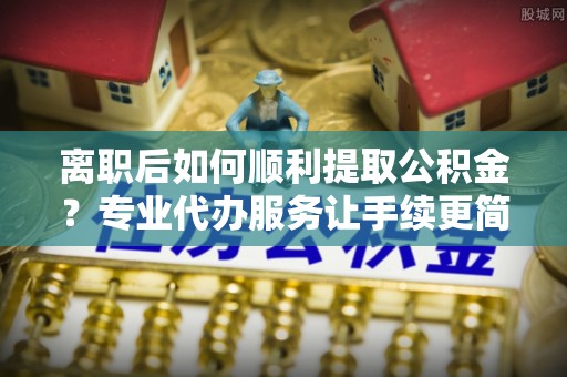 武侯离职后如何顺利提取公积金？专业代办服务让手续更简单