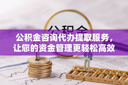 武侯公积金咨询代办提取服务，让您的资金管理更轻松高效