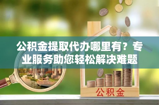 武侯公积金提取代办哪里有？专业服务助您轻松解决难题