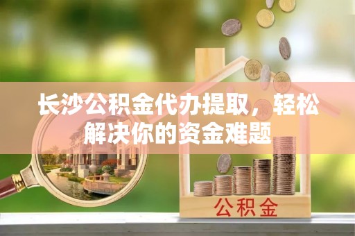 武侯长沙公积金代办提取，轻松解决你的资金难题