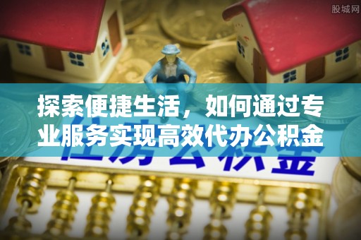 武侯探索便捷生活，如何通过专业服务实现高效代办公积金提取