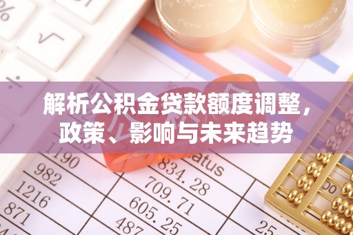 武侯解析公积金贷款额度调整，政策、影响与未来趋势