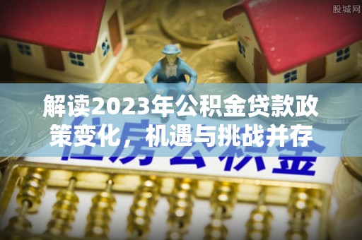 武侯解读2023年公积金贷款政策变化，机遇与挑战并存