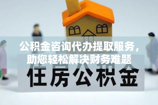 武侯公积金咨询代办提取服务，助您轻松解决财务难题