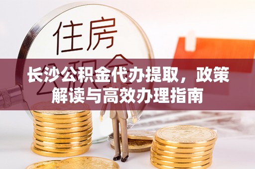 武侯长沙公积金代办提取，政策解读与高效办理指南