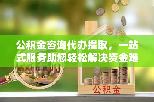 武侯公积金咨询代办提取，一站式服务助您轻松解决资金难题