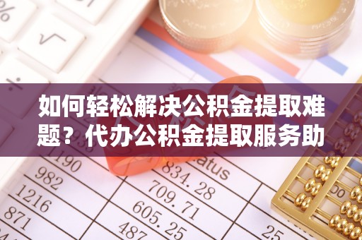 武侯如何轻松解决公积金提取难题？代办公积金提取服务助您一臂之力