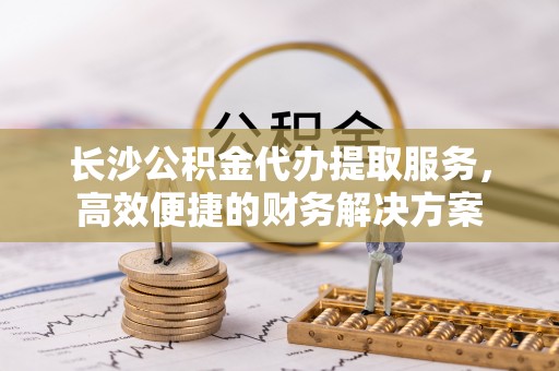 武侯长沙公积金代办提取服务，高效便捷的财务解决方案