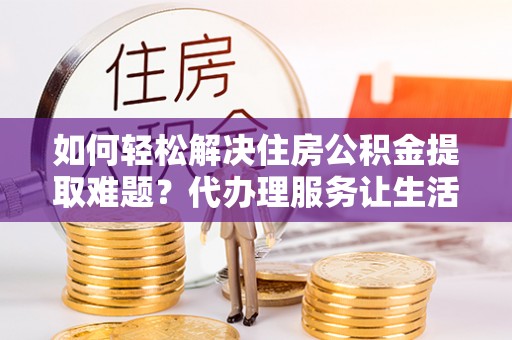 武侯如何轻松解决住房公积金提取难题？代办理服务让生活更简单