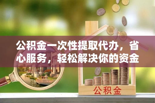 武侯公积金一次性提取代办，省心服务，轻松解决你的资金需求