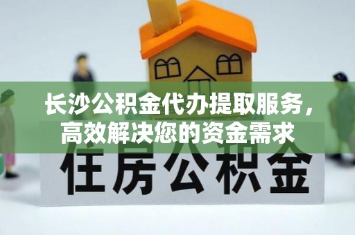 武侯长沙公积金代办提取服务，高效解决您的资金需求