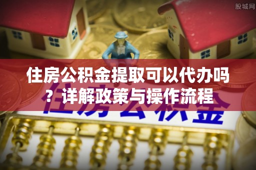 武侯住房公积金提取可以代办吗？详解政策与操作流程