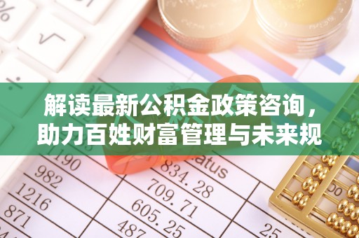 武侯解读最新公积金政策咨询，助力百姓财富管理与未来规划