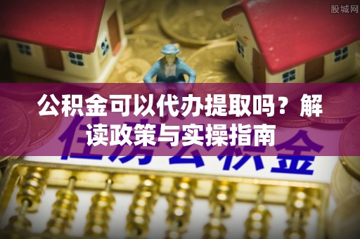 武侯公积金可以代办提取吗？解读政策与实操指南