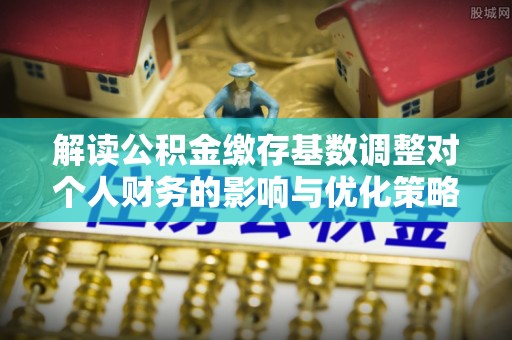 武侯解读公积金缴存基数调整对个人财务的影响与优化策略