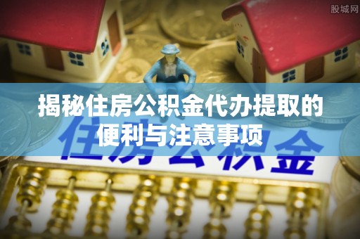 武侯揭秘住房公积金代办提取的便利与注意事项