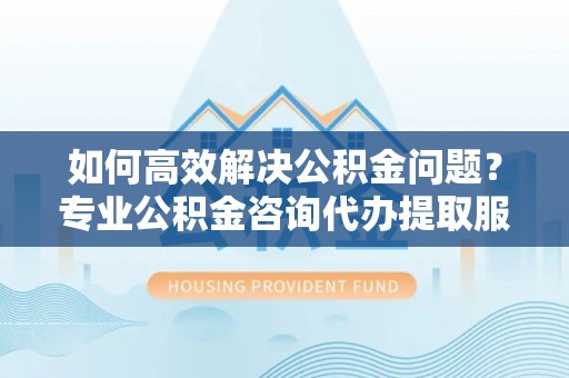 武侯如何高效解决公积金问题？专业公积金咨询代办提取服务来帮你