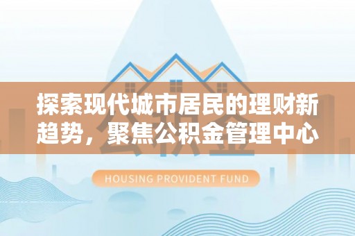 武侯探索现代城市居民的理财新趋势，聚焦公积金管理中心的服务创新