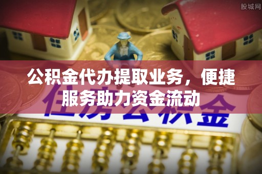 武侯公积金代办提取业务，便捷服务助力资金流动