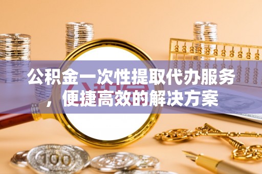武侯公积金一次性提取代办服务，便捷高效的解决方案