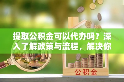 武侯提取公积金可以代办吗？深入了解政策与流程，解决你的疑问