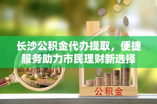 武侯长沙公积金代办提取，便捷服务助力市民理财新选择