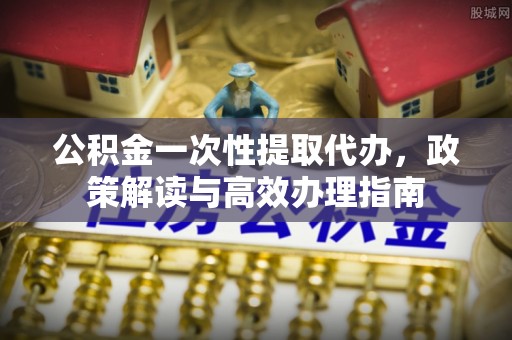 武侯公积金一次性提取代办，政策解读与高效办理指南