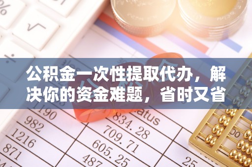 武侯公积金一次性提取代办，解决你的资金难题，省时又省心