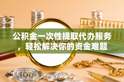 武侯公积金一次性提取代办服务，轻松解决你的资金难题