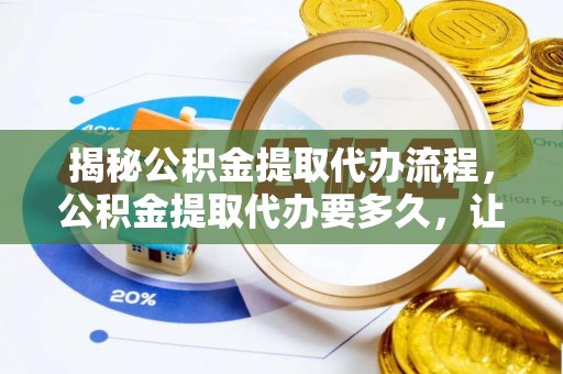 武侯揭秘公积金提取代办流程，公积金提取代办要多久，让你心中有数