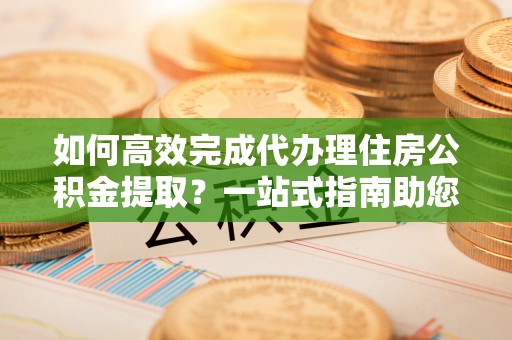 武侯如何高效完成代办理住房公积金提取？一站式指南助您轻松搞定