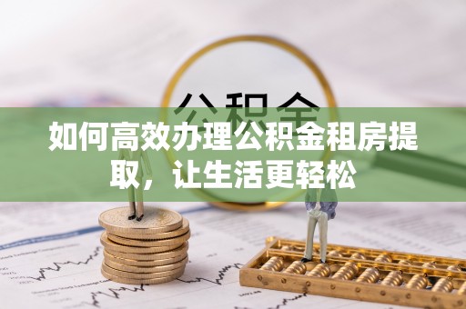 武侯如何高效办理公积金租房提取，让生活更轻松