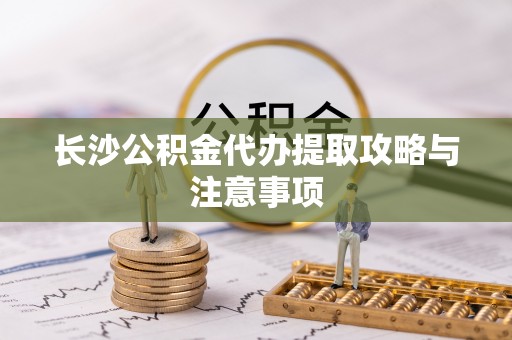 武侯长沙公积金代办提取攻略与注意事项