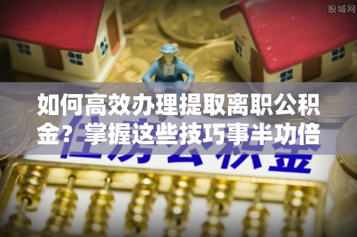 武侯如何高效办理提取离职公积金？掌握这些技巧事半功倍