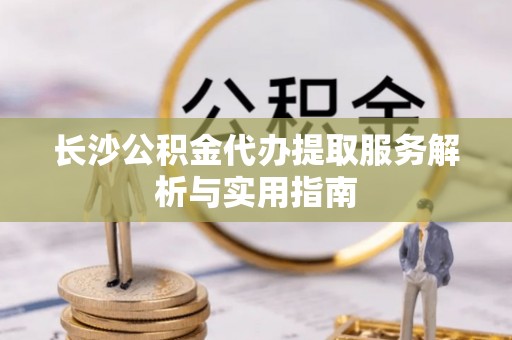 武侯长沙公积金代办提取服务解析与实用指南